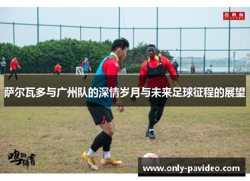 萨尔瓦多与广州队的深情岁月与未来足球征程的展望 萨尔瓦多与广州队的深情岁月与未来足球征程的展望