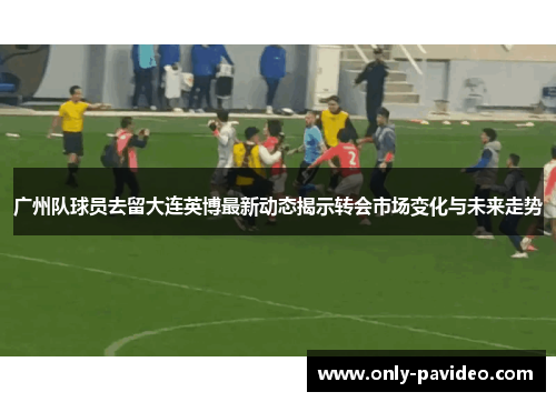 广州队球员去留大连英博最新动态揭示转会市场变化与未来走势