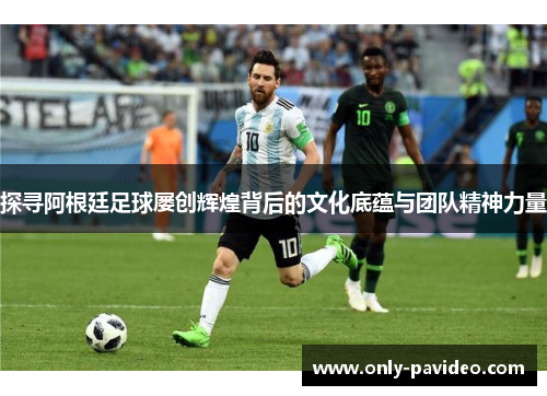 探寻阿根廷足球屡创辉煌背后的文化底蕴与团队精神力量