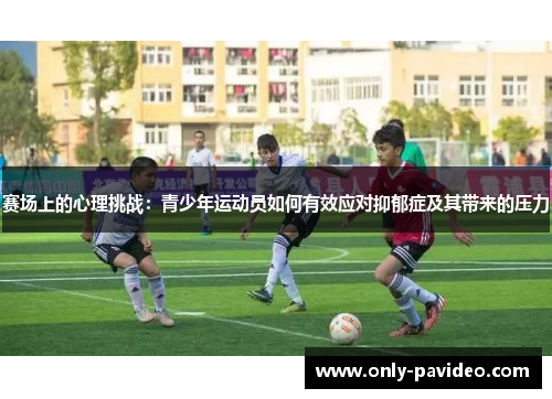 赛场上的心理挑战:青少年运动员如何有效应对抑郁症及其带来的压力 赛场上的心理挑战:青少年运动员如何有效应对抑郁症及其带来的压力