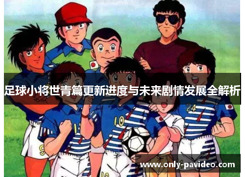 足球小将世青篇更新进度与未来剧情发展全解析