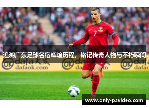追溯广东足球名宿辉煌历程，铭记传奇人物与不朽瞬间