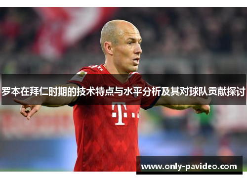 罗本在拜仁时期的技术特点与水平分析及其对球队贡献探讨