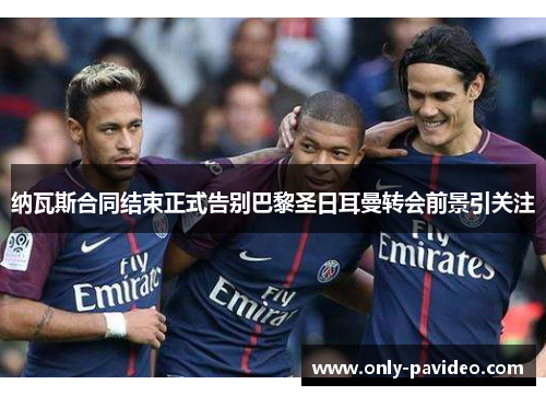 纳瓦斯合同结束正式告别巴黎圣日耳曼转会前景引关注