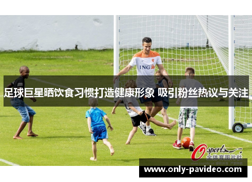 足球巨星晒饮食习惯打造健康形象 吸引粉丝热议与关注