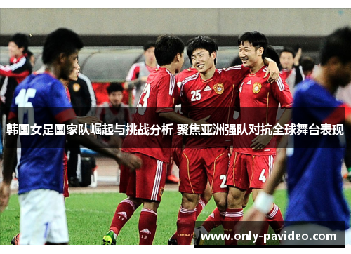 韩国女足国家队崛起与挑战分析 聚焦亚洲强队对抗全球舞台表现